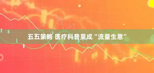 五五策略 医疗科普莫成“流量生意”