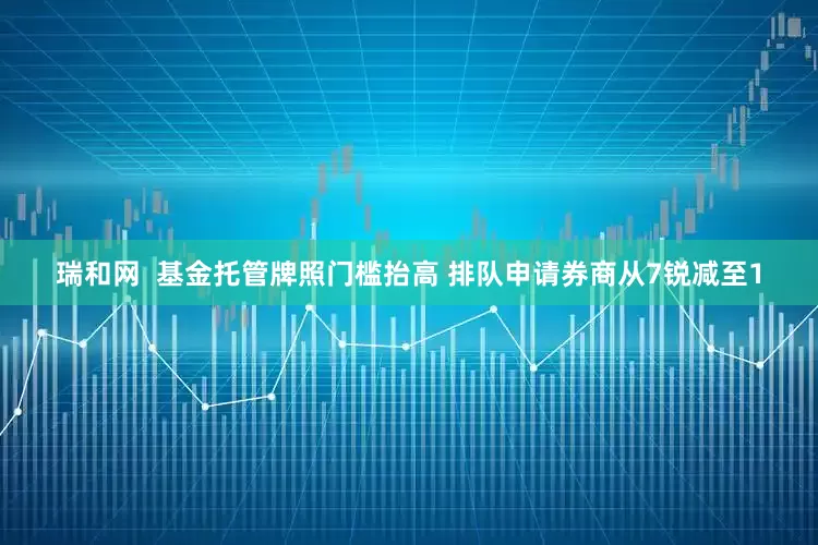 瑞和网  基金托管牌照门槛抬高 排队申请券商从7锐减至1