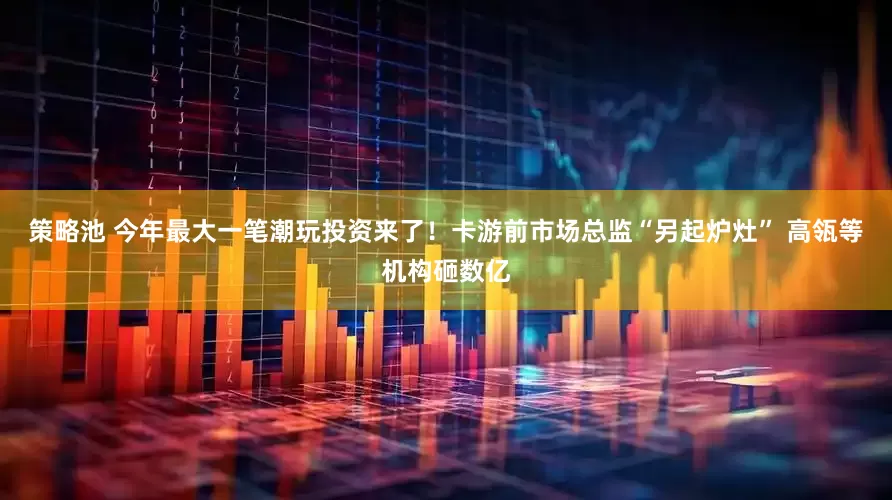 策略池 今年最大一笔潮玩投资来了！卡游前市场总监“另起炉灶” 高瓴等机构砸数亿