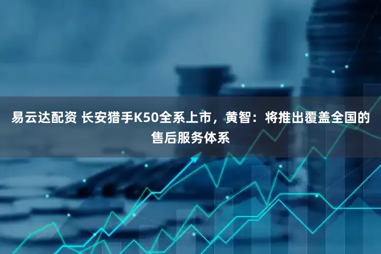易云达配资 长安猎手K50全系上市，黄智：将推出覆盖全国的售后服务体系