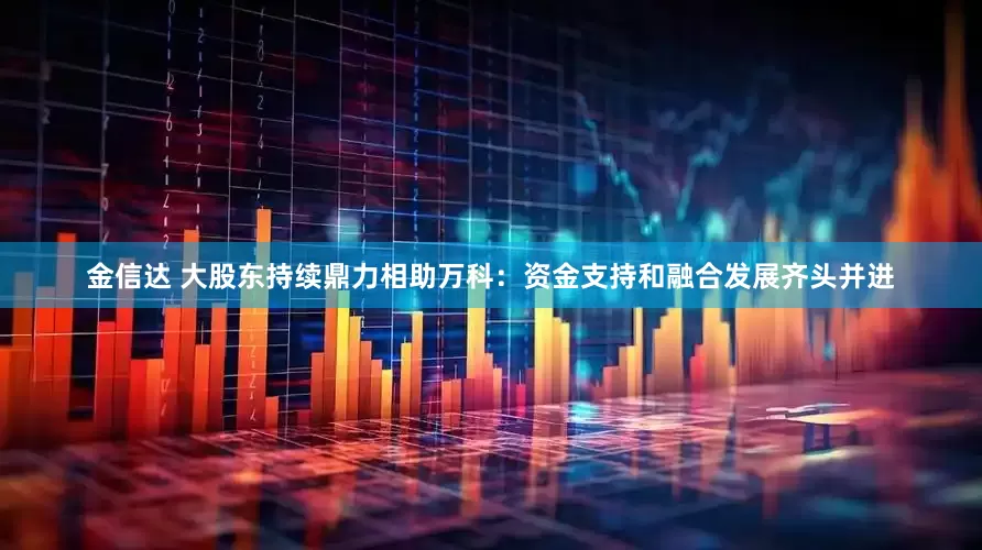 金信达 大股东持续鼎力相助万科：资金支持和融合发展齐头并进