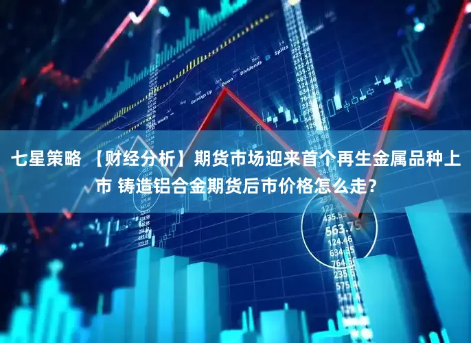 七星策略 【财经分析】期货市场迎来首个再生金属品种上市 铸造铝合金期货后市价格怎么走？