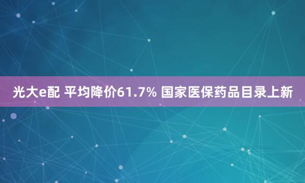 光大e配 平均降价61.7% 国家医保药品目录上新