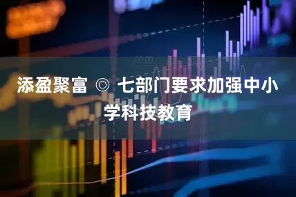 添盈聚富 ◎ 七部门要求加强中小学科技教育