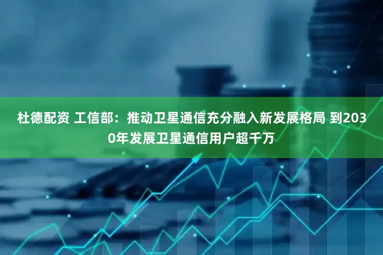 杜德配资 工信部：推动卫星通信充分融入新发展格局 到2030年发展卫星通信用户超千万